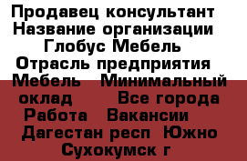 Продавец-консультант › Название организации ­ Глобус-Мебель › Отрасль предприятия ­ Мебель › Минимальный оклад ­ 1 - Все города Работа » Вакансии   . Дагестан респ.,Южно-Сухокумск г.